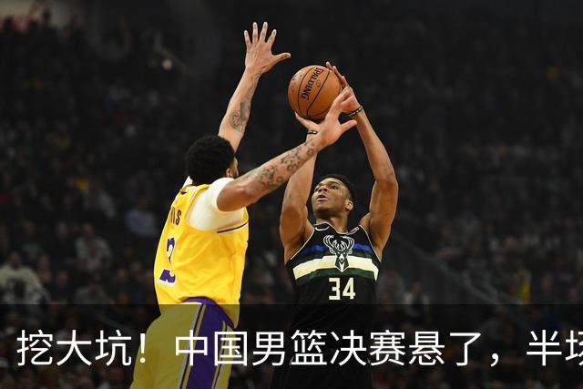 挖大坑！中国男篮决赛悬了，半场落后19分，原因揭晓 2数据拉胯！